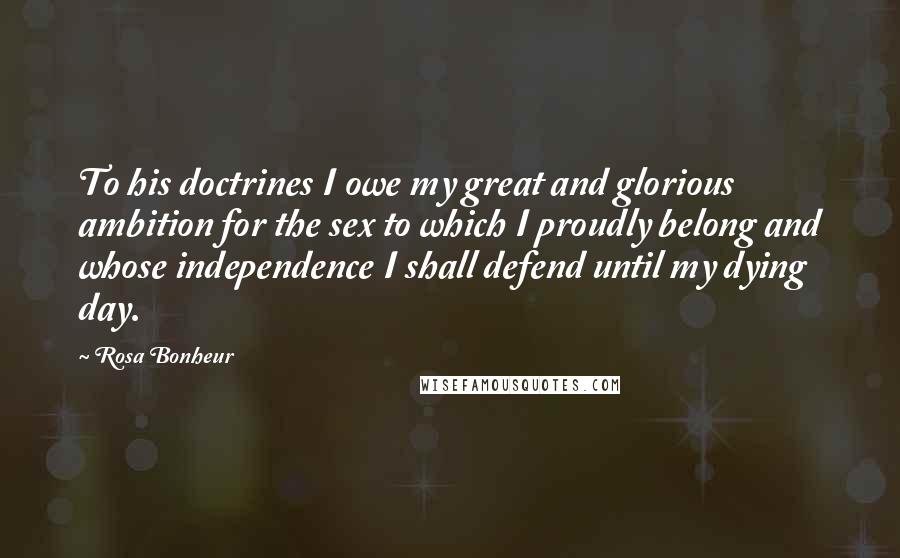 Rosa Bonheur Quotes: To his doctrines I owe my great and glorious ambition for the sex to which I proudly belong and whose independence I shall defend until my dying day.