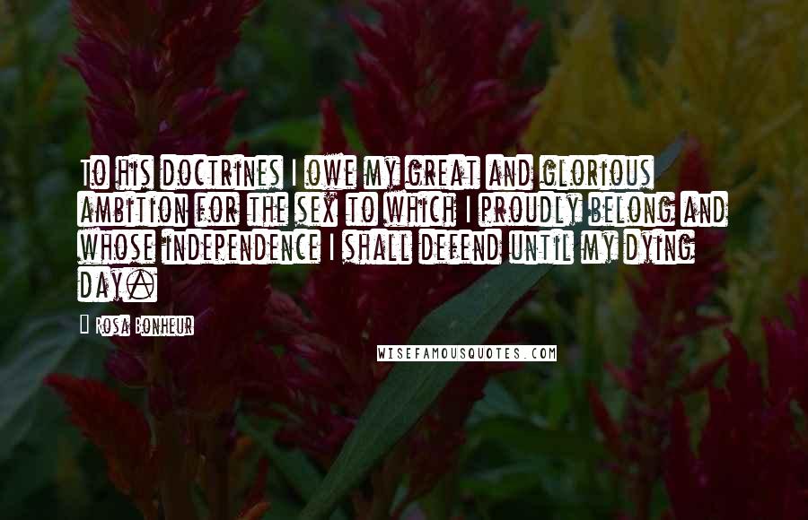 Rosa Bonheur Quotes: To his doctrines I owe my great and glorious ambition for the sex to which I proudly belong and whose independence I shall defend until my dying day.
