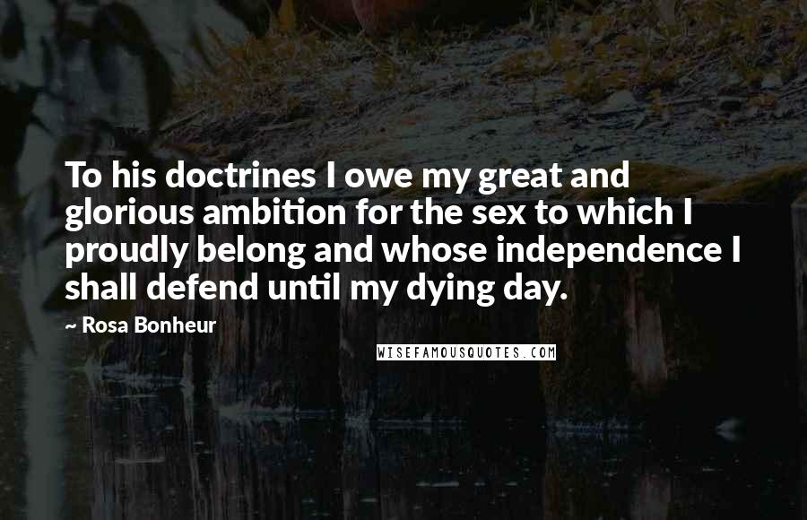 Rosa Bonheur Quotes: To his doctrines I owe my great and glorious ambition for the sex to which I proudly belong and whose independence I shall defend until my dying day.