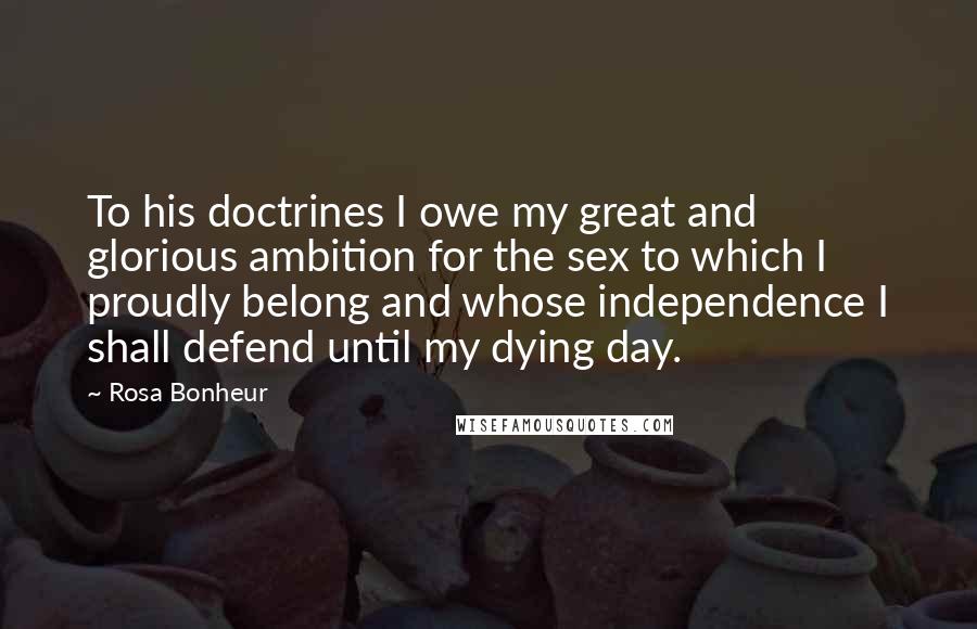 Rosa Bonheur Quotes: To his doctrines I owe my great and glorious ambition for the sex to which I proudly belong and whose independence I shall defend until my dying day.