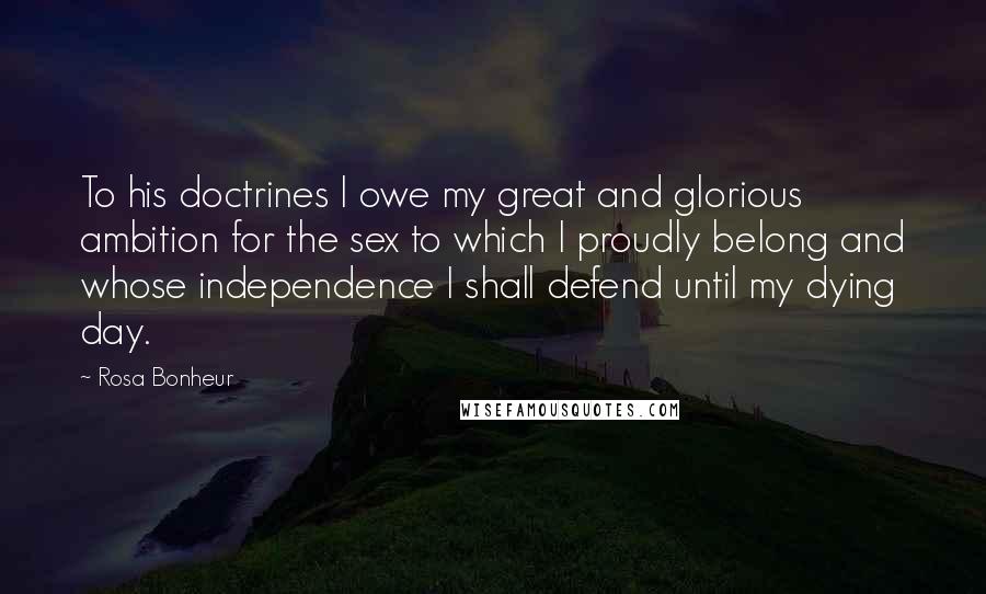 Rosa Bonheur Quotes: To his doctrines I owe my great and glorious ambition for the sex to which I proudly belong and whose independence I shall defend until my dying day.