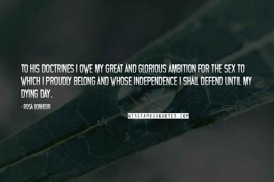 Rosa Bonheur Quotes: To his doctrines I owe my great and glorious ambition for the sex to which I proudly belong and whose independence I shall defend until my dying day.