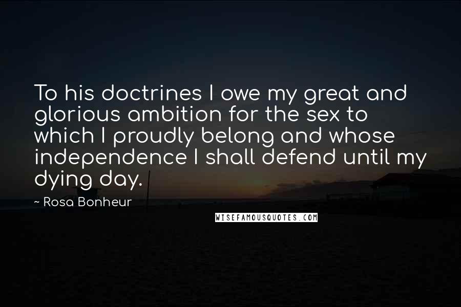 Rosa Bonheur Quotes: To his doctrines I owe my great and glorious ambition for the sex to which I proudly belong and whose independence I shall defend until my dying day.