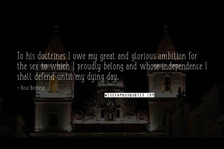 Rosa Bonheur Quotes: To his doctrines I owe my great and glorious ambition for the sex to which I proudly belong and whose independence I shall defend until my dying day.
