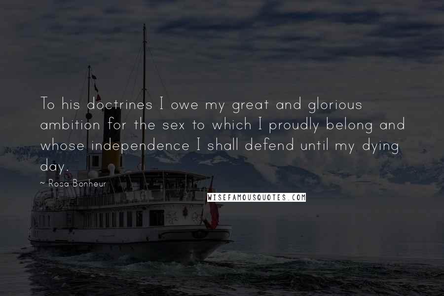 Rosa Bonheur Quotes: To his doctrines I owe my great and glorious ambition for the sex to which I proudly belong and whose independence I shall defend until my dying day.