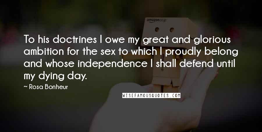 Rosa Bonheur Quotes: To his doctrines I owe my great and glorious ambition for the sex to which I proudly belong and whose independence I shall defend until my dying day.