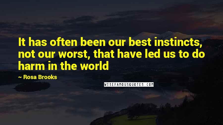 Rosa Brooks Quotes: It has often been our best instincts, not our worst, that have led us to do harm in the world