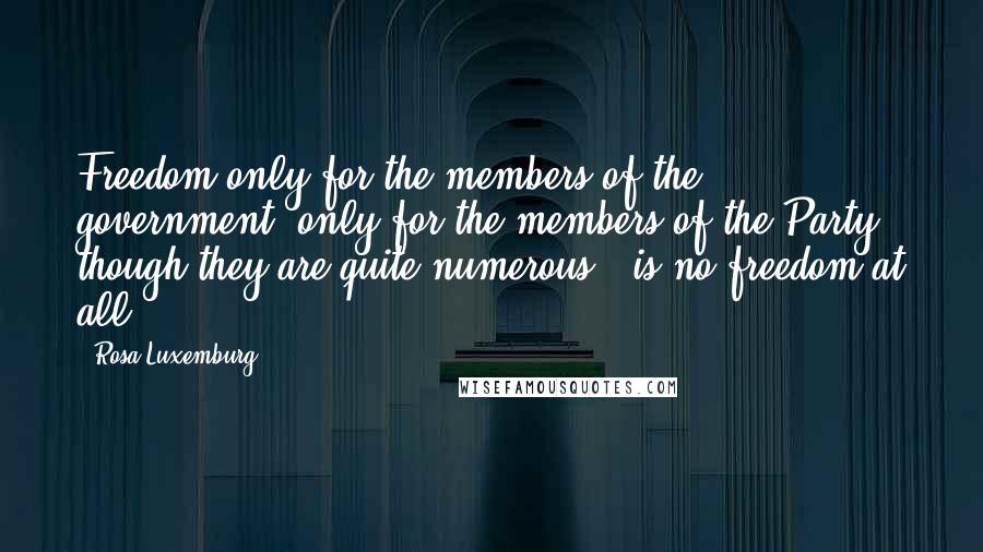 Rosa Luxemburg Quotes: Freedom only for the members of the government, only for the members of the Party - though they are quite numerous - is no freedom at all.