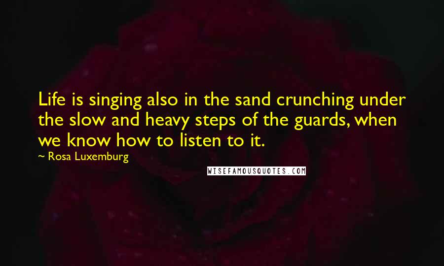 Rosa Luxemburg Quotes: Life is singing also in the sand crunching under the slow and heavy steps of the guards, when we know how to listen to it.