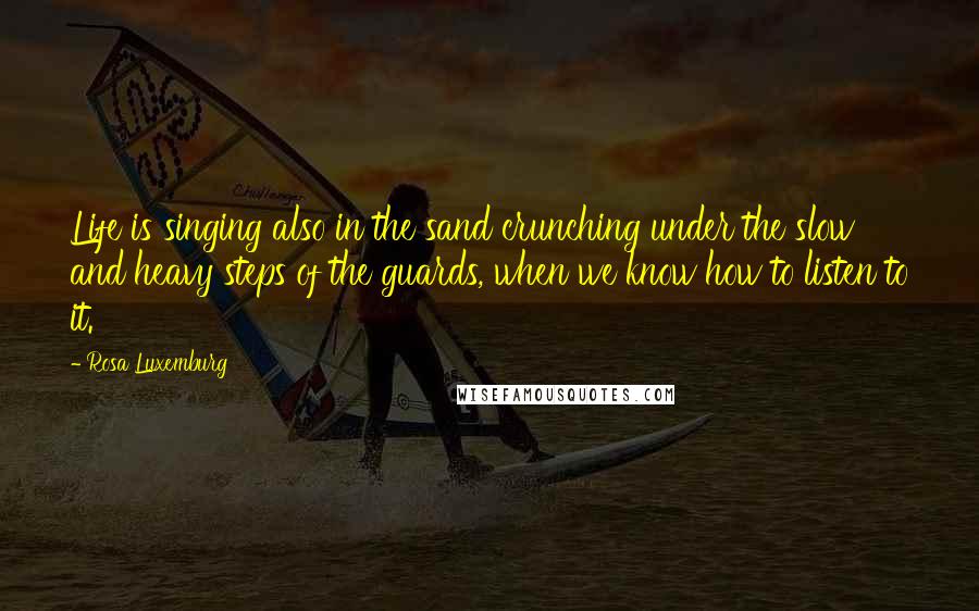 Rosa Luxemburg Quotes: Life is singing also in the sand crunching under the slow and heavy steps of the guards, when we know how to listen to it.