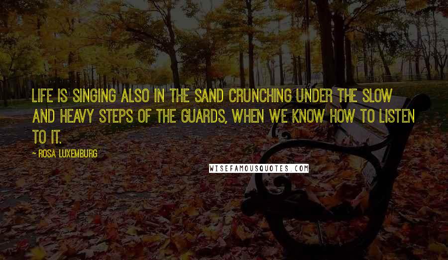 Rosa Luxemburg Quotes: Life is singing also in the sand crunching under the slow and heavy steps of the guards, when we know how to listen to it.