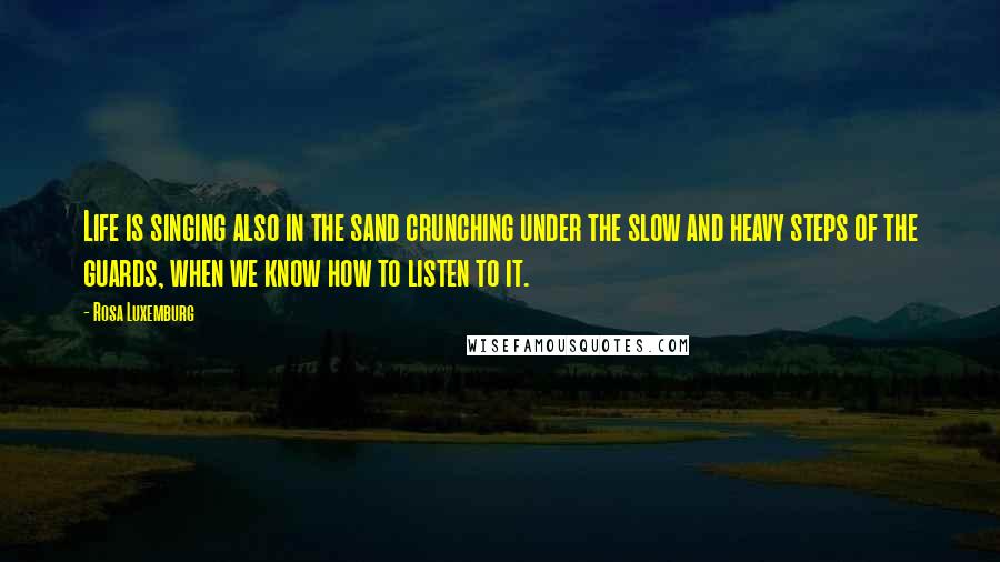 Rosa Luxemburg Quotes: Life is singing also in the sand crunching under the slow and heavy steps of the guards, when we know how to listen to it.