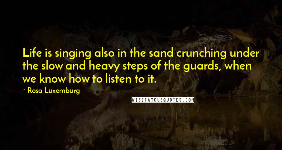 Rosa Luxemburg Quotes: Life is singing also in the sand crunching under the slow and heavy steps of the guards, when we know how to listen to it.