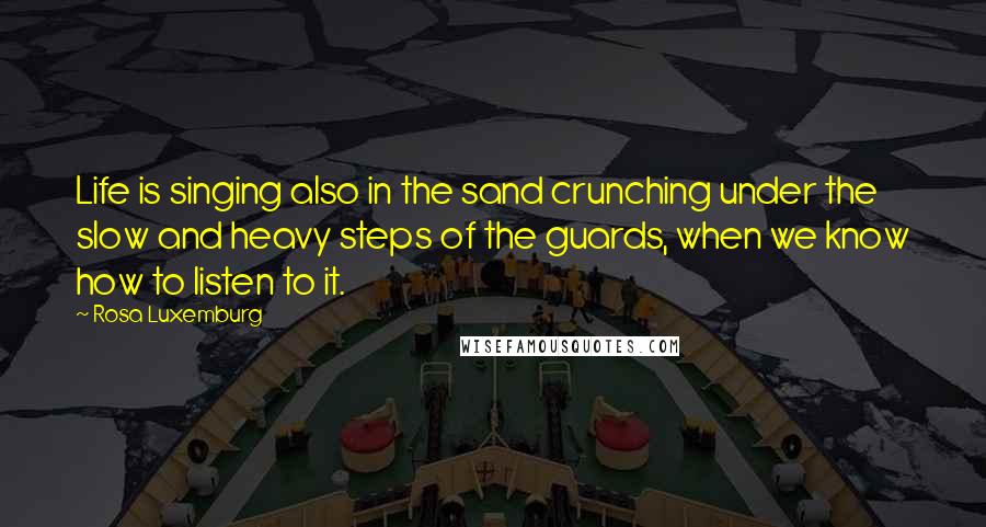 Rosa Luxemburg Quotes: Life is singing also in the sand crunching under the slow and heavy steps of the guards, when we know how to listen to it.