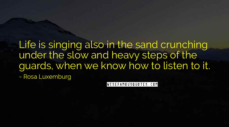 Rosa Luxemburg Quotes: Life is singing also in the sand crunching under the slow and heavy steps of the guards, when we know how to listen to it.