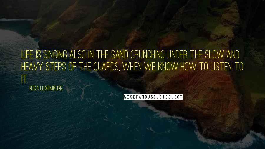 Rosa Luxemburg Quotes: Life is singing also in the sand crunching under the slow and heavy steps of the guards, when we know how to listen to it.