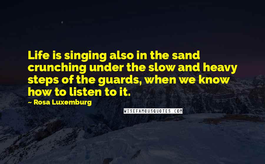 Rosa Luxemburg Quotes: Life is singing also in the sand crunching under the slow and heavy steps of the guards, when we know how to listen to it.