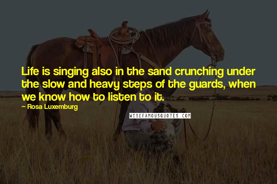 Rosa Luxemburg Quotes: Life is singing also in the sand crunching under the slow and heavy steps of the guards, when we know how to listen to it.