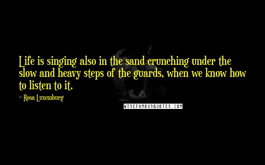 Rosa Luxemburg Quotes: Life is singing also in the sand crunching under the slow and heavy steps of the guards, when we know how to listen to it.