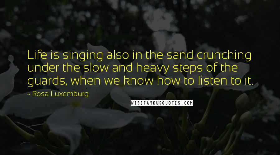 Rosa Luxemburg Quotes: Life is singing also in the sand crunching under the slow and heavy steps of the guards, when we know how to listen to it.
