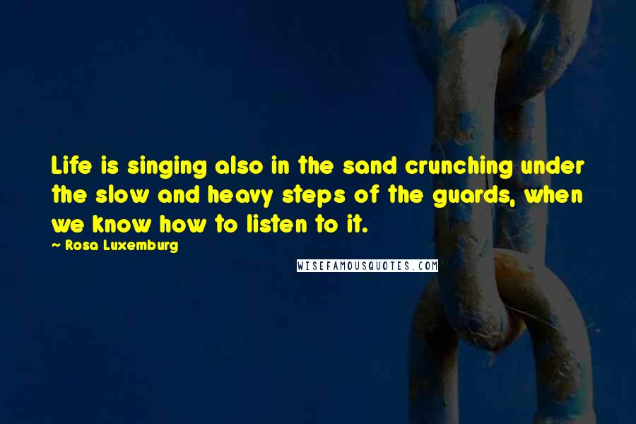 Rosa Luxemburg Quotes: Life is singing also in the sand crunching under the slow and heavy steps of the guards, when we know how to listen to it.