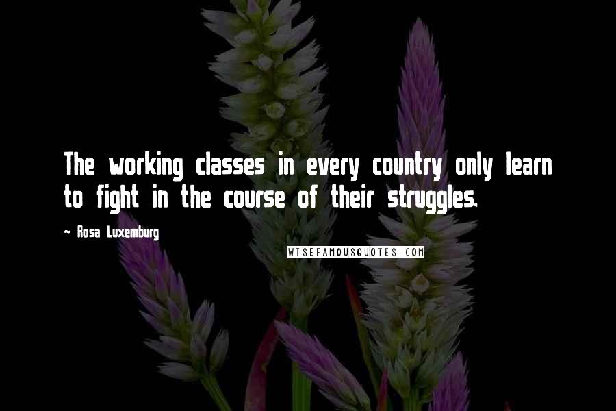 Rosa Luxemburg Quotes: The working classes in every country only learn to fight in the course of their struggles.