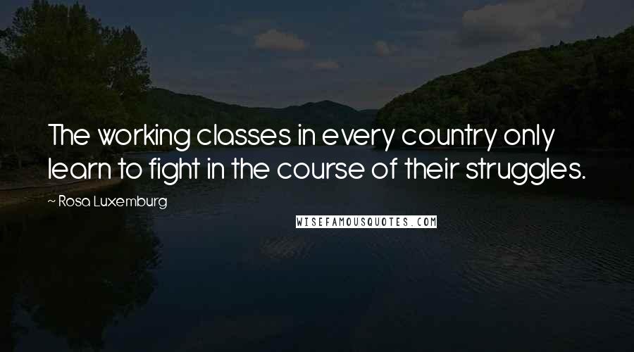 Rosa Luxemburg Quotes: The working classes in every country only learn to fight in the course of their struggles.