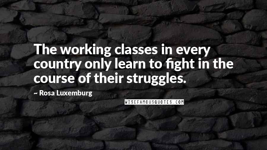 Rosa Luxemburg Quotes: The working classes in every country only learn to fight in the course of their struggles.