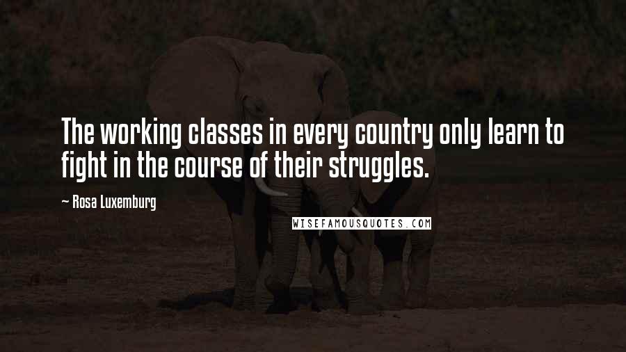 Rosa Luxemburg Quotes: The working classes in every country only learn to fight in the course of their struggles.