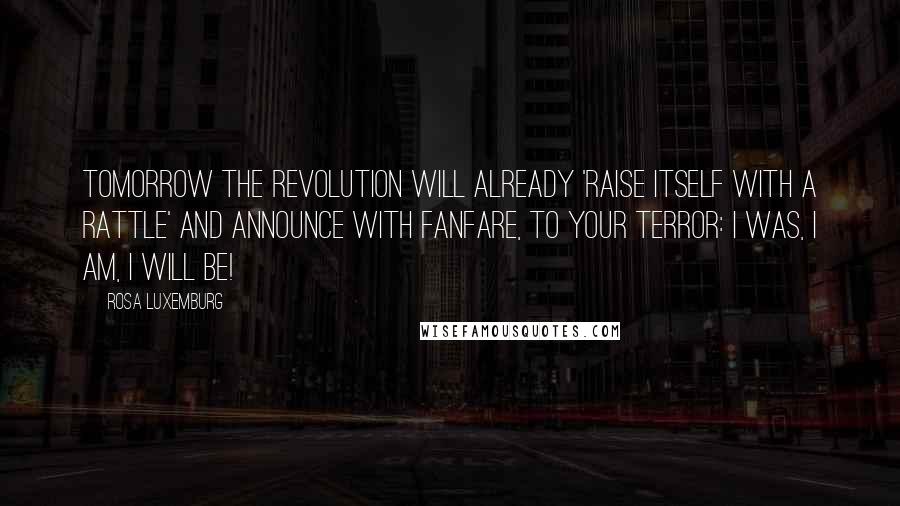 Rosa Luxemburg Quotes: Tomorrow the revolution will already 'raise itself with a rattle' and announce with fanfare, to your terror: I was, I am, I will be!