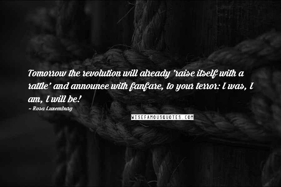 Rosa Luxemburg Quotes: Tomorrow the revolution will already 'raise itself with a rattle' and announce with fanfare, to your terror: I was, I am, I will be!