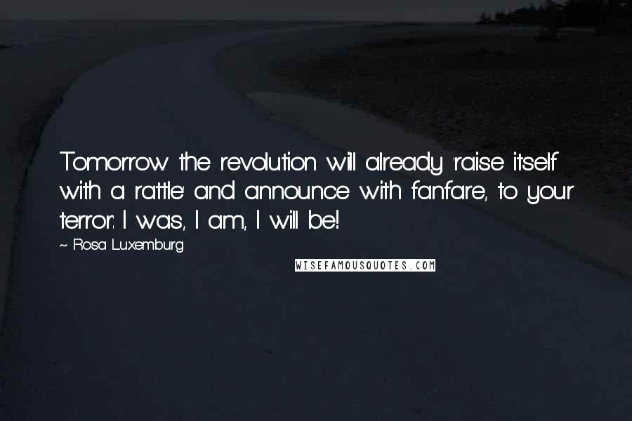 Rosa Luxemburg Quotes: Tomorrow the revolution will already 'raise itself with a rattle' and announce with fanfare, to your terror: I was, I am, I will be!