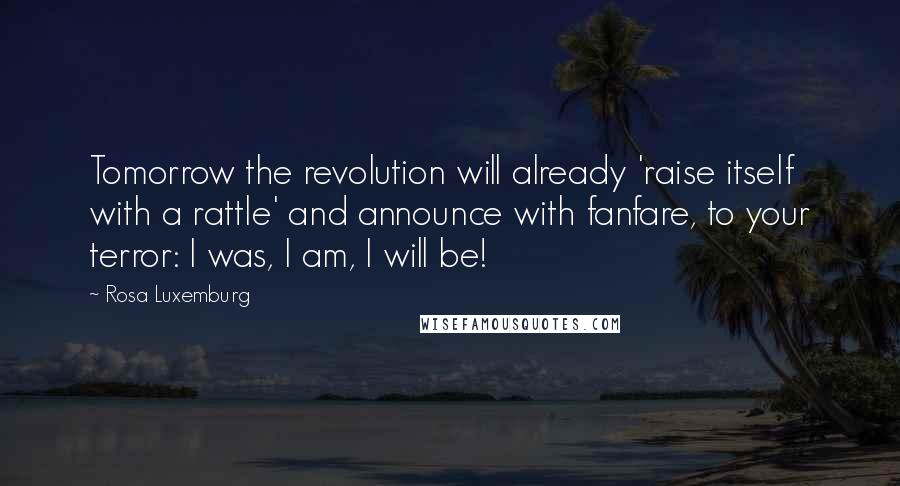 Rosa Luxemburg Quotes: Tomorrow the revolution will already 'raise itself with a rattle' and announce with fanfare, to your terror: I was, I am, I will be!