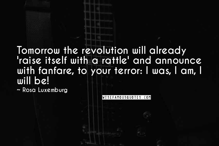 Rosa Luxemburg Quotes: Tomorrow the revolution will already 'raise itself with a rattle' and announce with fanfare, to your terror: I was, I am, I will be!