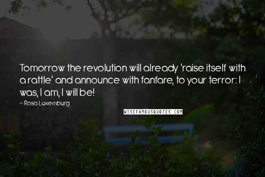 Rosa Luxemburg Quotes: Tomorrow the revolution will already 'raise itself with a rattle' and announce with fanfare, to your terror: I was, I am, I will be!