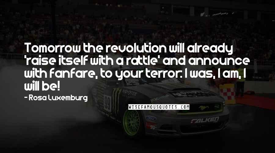 Rosa Luxemburg Quotes: Tomorrow the revolution will already 'raise itself with a rattle' and announce with fanfare, to your terror: I was, I am, I will be!