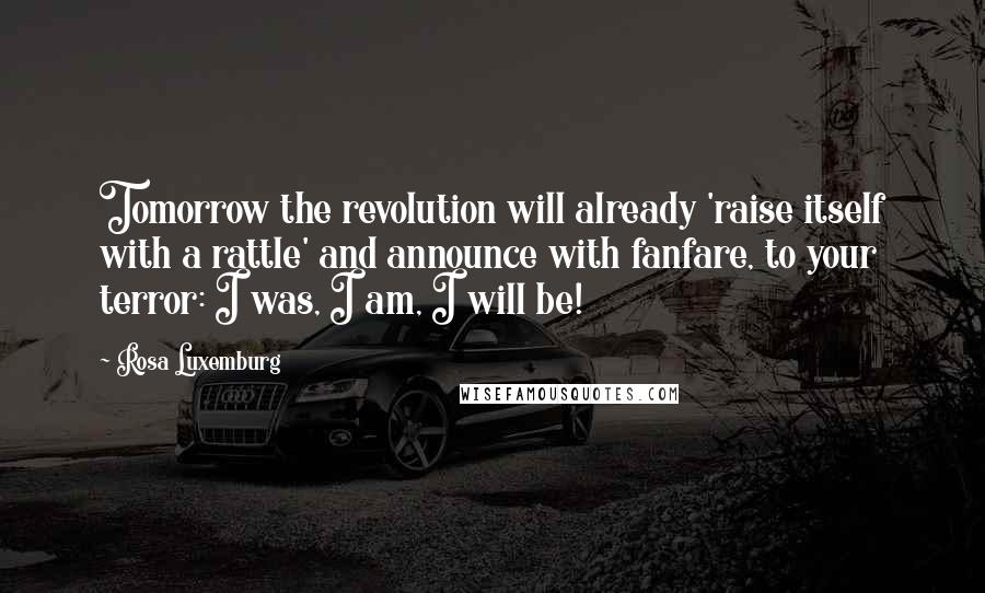 Rosa Luxemburg Quotes: Tomorrow the revolution will already 'raise itself with a rattle' and announce with fanfare, to your terror: I was, I am, I will be!