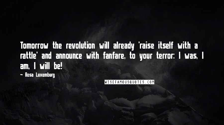 Rosa Luxemburg Quotes: Tomorrow the revolution will already 'raise itself with a rattle' and announce with fanfare, to your terror: I was, I am, I will be!