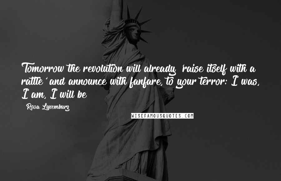 Rosa Luxemburg Quotes: Tomorrow the revolution will already 'raise itself with a rattle' and announce with fanfare, to your terror: I was, I am, I will be!