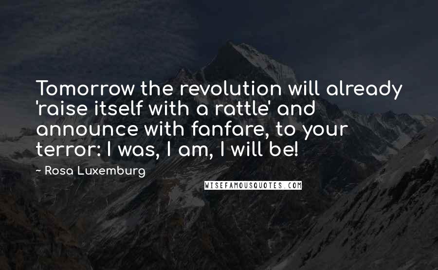 Rosa Luxemburg Quotes: Tomorrow the revolution will already 'raise itself with a rattle' and announce with fanfare, to your terror: I was, I am, I will be!