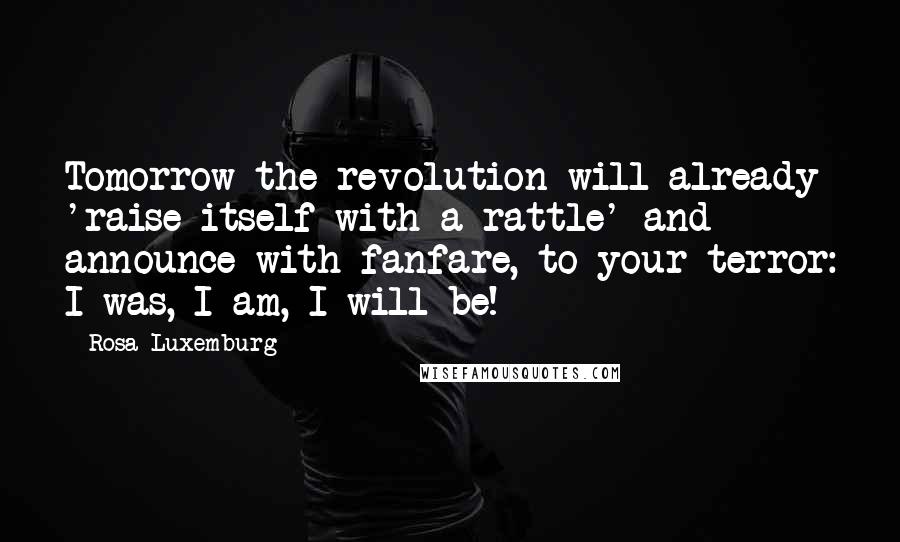 Rosa Luxemburg Quotes: Tomorrow the revolution will already 'raise itself with a rattle' and announce with fanfare, to your terror: I was, I am, I will be!