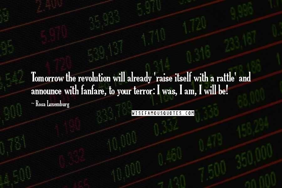 Rosa Luxemburg Quotes: Tomorrow the revolution will already 'raise itself with a rattle' and announce with fanfare, to your terror: I was, I am, I will be!