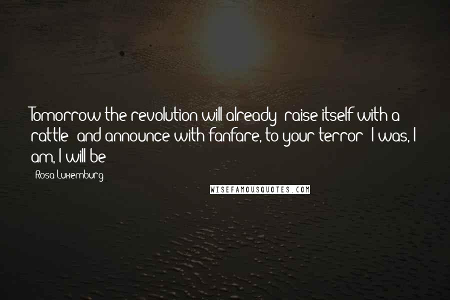Rosa Luxemburg Quotes: Tomorrow the revolution will already 'raise itself with a rattle' and announce with fanfare, to your terror: I was, I am, I will be!