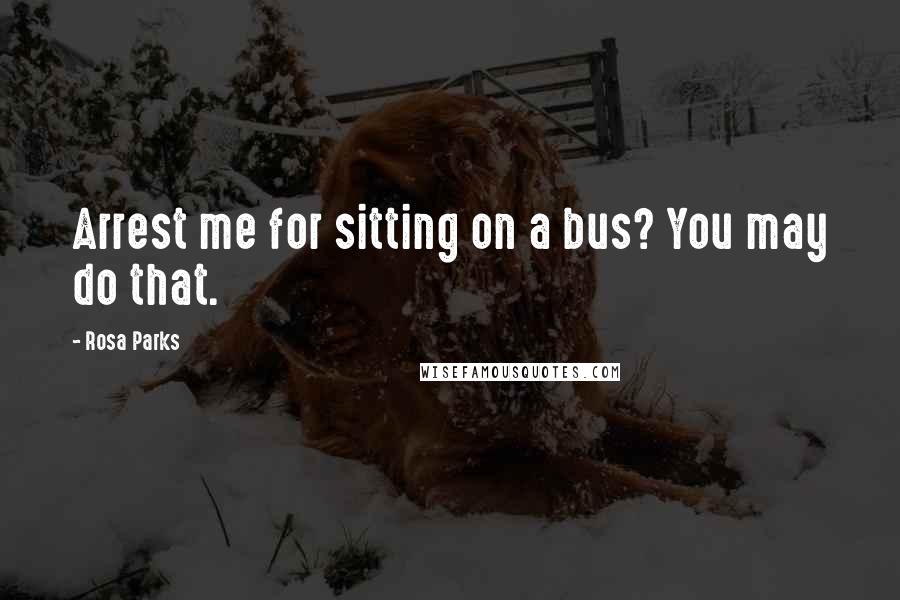 Rosa Parks Quotes: Arrest me for sitting on a bus? You may do that.