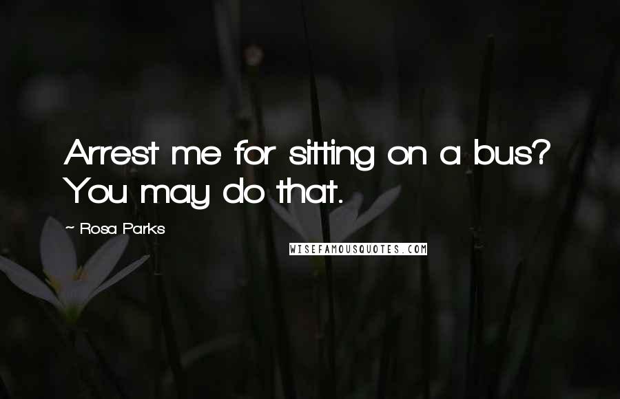 Rosa Parks Quotes: Arrest me for sitting on a bus? You may do that.