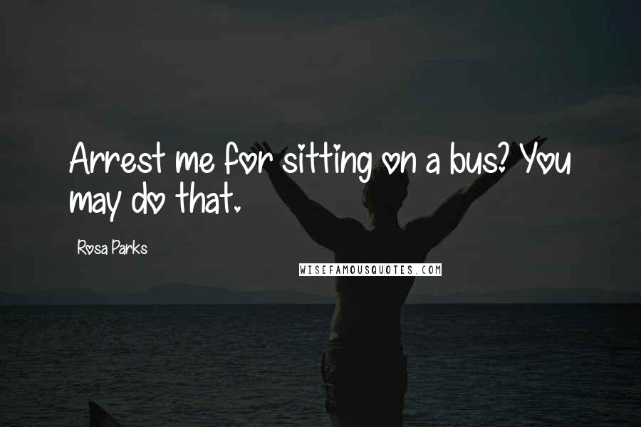 Rosa Parks Quotes: Arrest me for sitting on a bus? You may do that.