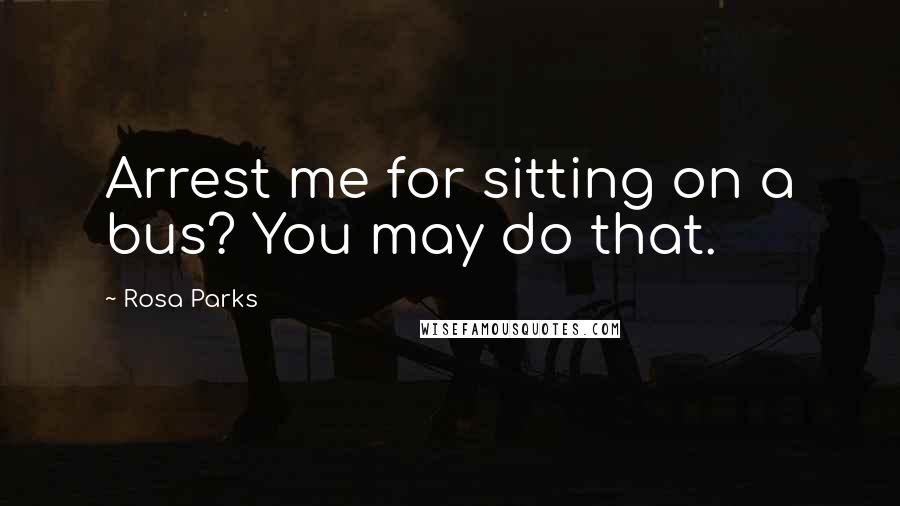 Rosa Parks Quotes: Arrest me for sitting on a bus? You may do that.