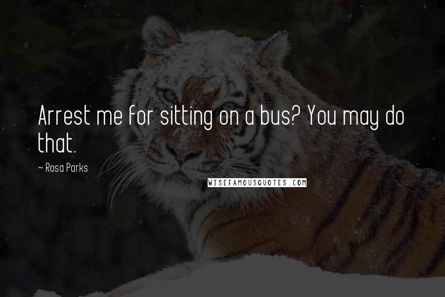 Rosa Parks Quotes: Arrest me for sitting on a bus? You may do that.