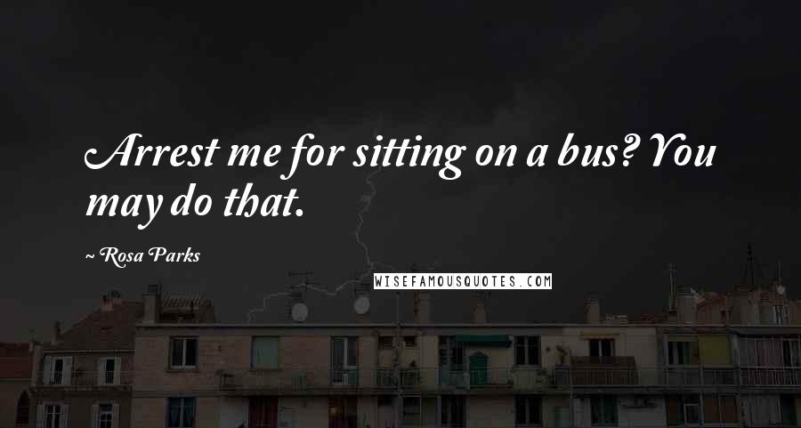 Rosa Parks Quotes: Arrest me for sitting on a bus? You may do that.