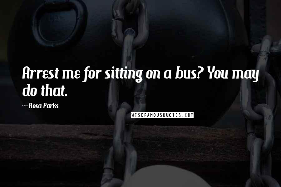 Rosa Parks Quotes: Arrest me for sitting on a bus? You may do that.